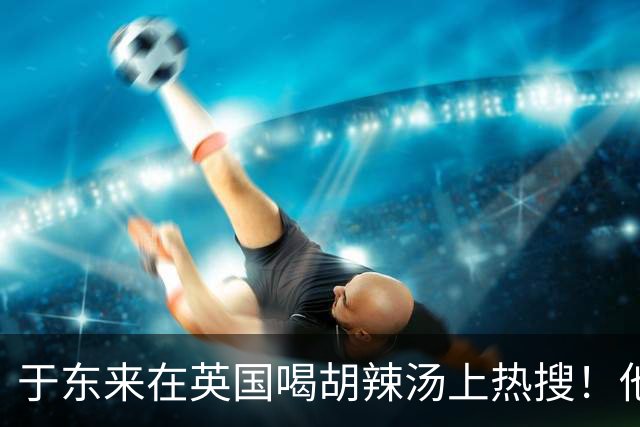 于东来在英国喝胡辣汤上热搜！他和妻子都患过癌，一路走来不容易