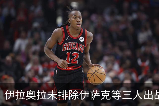 伊拉奥拉未排除伊萨克等三人出战布伦特福德可能