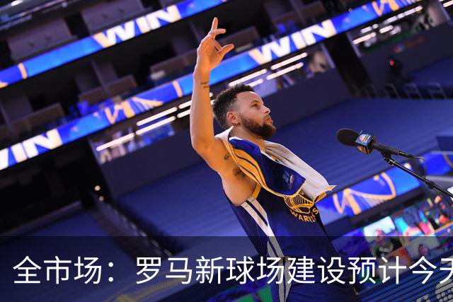 全市场：罗马新球场建设预计今天得到批准，明年动工2031年竣工