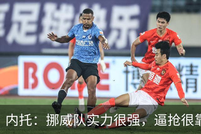 内托：挪威队实力很强，逼抢很靠前但我们应对得不错