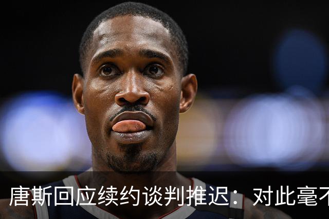 唐斯回应续约谈判推迟：对此毫不知情，说实话我非常失望