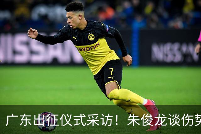 广东出征仪式采访！朱俊龙谈伤势，胡金秋提磨合，孙铭徽强调担责