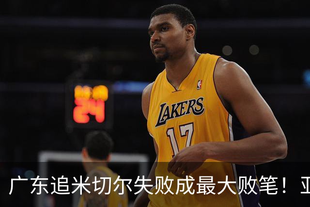 广东追米切尔失败成最大败笔！亚帅用废本土球员，杜锋旧部全迷失