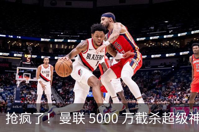 抢疯了！曼联 5000 万截杀超级神锋！数据碾压 B 费