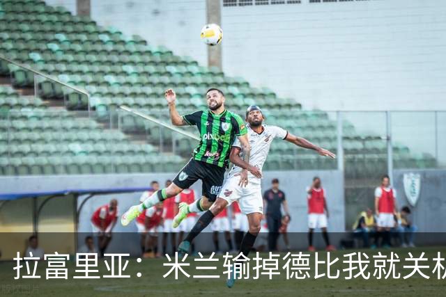 拉富里亚：米兰输掉德比我就关机躲起来；莫雷拉体魄像艺术家