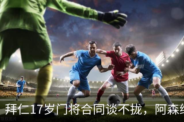 拜仁17岁门将合同谈不拢，阿森纳加入争夺还要防三队
