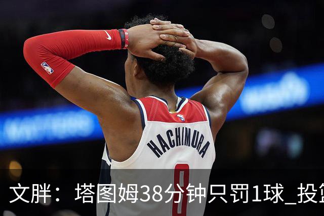 文胖：塔图姆38分钟只罚1球 投篮失准时就应该主动冲击篮筐