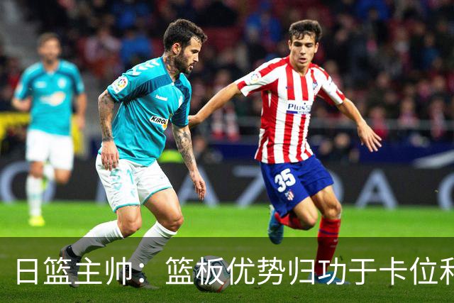 日篮主帅：篮板优势归功于卡位和身体强度 胡明轩：我们没对方拼得凶