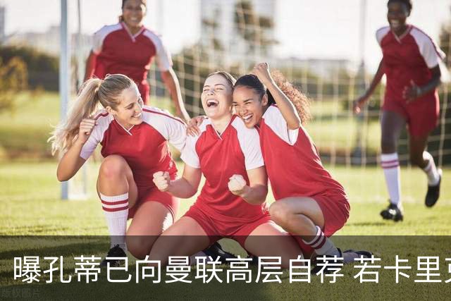 曝孔蒂已向曼联高层自荐 若卡里克下课他愿意接手