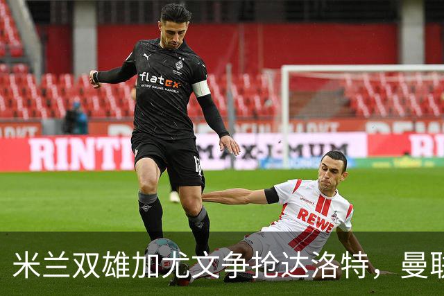 米兰双雄加尤文争抢达洛特，曼联合同2028年到期
