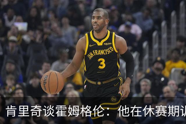 肯里奇谈霍姆格伦：他在休赛期训练很刻苦状态极佳 他是赢球关键