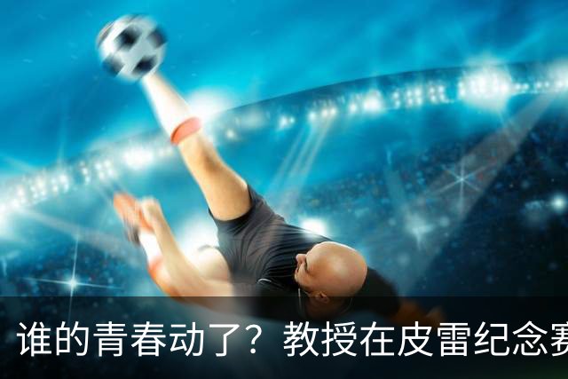 谁的青春动了？教授在皮雷纪念赛执教阿森纳传奇，亨利、维埃拉在列