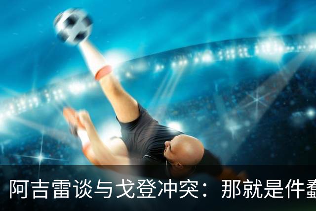 阿吉雷谈与戈登冲突：那就是件蠢事，我会很热情地跟他打招呼