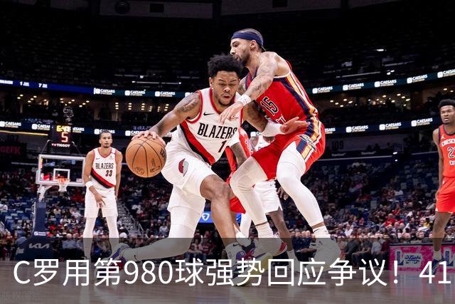 C罗用第980球强势回应争议！41岁继续打破质疑，距离千球里程碑只差20球